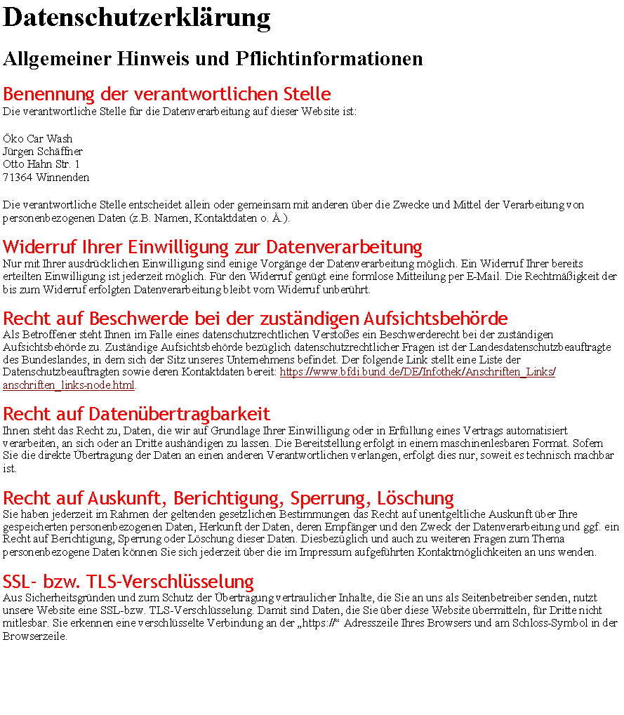 Textfeld: Datenschutzerkl�rungAllgemeiner Hinweis und PflichtinformationenBenennung der verantwortlichen StelleDie verantwortliche Stelle f�r die Datenverarbeitung auf dieser Website ist:�ko Car Wash
J�rgen Sch�ffner
Otto Hahn Str. 1
71364 WinnendenDie verantwortliche Stelle entscheidet allein oder gemeinsam mit anderen �ber die Zwecke und Mittel der Verarbeitung von personenbezogenen Daten (z.B. Namen, Kontaktdaten o. �.).Widerruf Ihrer Einwilligung zur DatenverarbeitungNur mit Ihrer ausdr�cklichen Einwilligung sind einige Vorg�nge der Datenverarbeitung m�glich. Ein Widerruf Ihrer bereits erteilten Einwilligung ist jederzeit m�glich. F�r den Widerruf gen�gt eine formlose Mitteilung per E-Mail. Die Rechtm��igkeit der bis zum Widerruf erfolgten Datenverarbeitung bleibt vom Widerruf unber�hrt.Recht auf Beschwerde bei der zust�ndigen Aufsichtsbeh�rdeAls Betroffener steht Ihnen im Falle eines datenschutzrechtlichen Versto�es ein Beschwerderecht bei der zust�ndigen Aufsichtsbeh�rde zu. Zust�ndige Aufsichtsbeh�rde bez�glich datenschutzrechtlicher Fragen ist der Landesdatenschutzbeauftragte des Bundeslandes, in dem sich der Sitz unseres Unternehmens befindet. Der folgende Link stellt eine Liste der Datenschutzbeauftragten sowie deren Kontaktdaten bereit: https://www.bfdi.bund.de/DE/Infothek/Anschriften_Links/anschriften_links-node.html.Recht auf Daten�bertragbarkeitIhnen steht das Recht zu, Daten, die wir auf Grundlage Ihrer Einwilligung oder in Erf�llung eines Vertrags automatisiert verarbeiten, an sich oder an Dritte aush�ndigen zu lassen. Die Bereitstellung erfolgt in einem maschinenlesbaren Format. Sofern Sie die direkte �bertragung der Daten an einen anderen Verantwortlichen verlangen, erfolgt dies nur, soweit es technisch machbar ist.Recht auf Auskunft, Berichtigung, Sperrung, L�schungSie haben jederzeit im Rahmen der geltenden gesetzlichen Bestimmungen das Recht auf unentgeltliche Auskunft �ber Ihre gespeicherten personenbezogenen Daten, Herkunft der Daten, deren Empf�nger und den Zweck der Datenverarbeitung und ggf. ein Recht auf Berichtigung, Sperrung oder L�schung dieser Daten. Diesbez�glich und auch zu weiteren Fragen zum Thema personenbezogene Daten k�nnen Sie sich jederzeit �ber die im Impressum aufgef�hrten Kontaktm�glichkeiten an uns wenden.SSL- bzw. TLS-Verschl�sselungAus Sicherheitsgr�nden und zum Schutz der �bertragung vertraulicher Inhalte, die Sie an uns als Seitenbetreiber senden, nutzt unsere Website eine SSL-bzw. TLS-Verschl�sselung. Damit sind Daten, die Sie �ber diese Website �bermitteln, f�r Dritte nicht mitlesbar. Sie erkennen eine verschl�sselte Verbindung an der �https://� Adresszeile Ihres Browsers und am Schloss-Symbol in der Browserzeile.