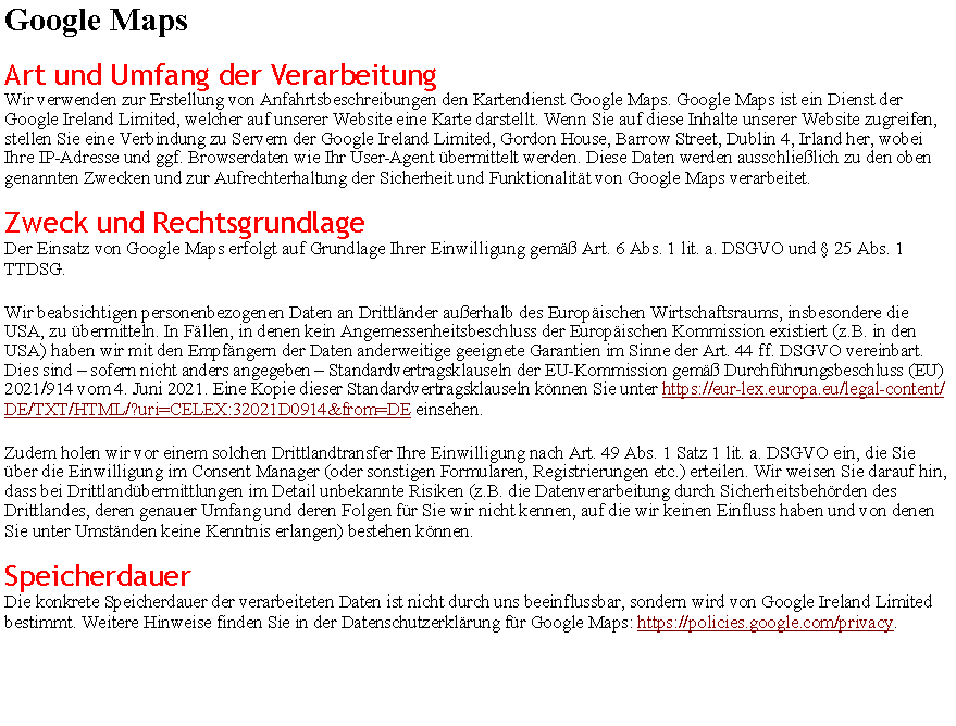 Textfeld: Google MapsArt und Umfang der VerarbeitungWir verwenden zur Erstellung von Anfahrtsbeschreibungen den Kartendienst Google Maps. Google Maps ist ein Dienst der Google Ireland Limited, welcher auf unserer Website eine Karte darstellt. Wenn Sie auf diese Inhalte unserer Website zugreifen, stellen Sie eine Verbindung zu Servern der Google Ireland Limited, Gordon House, Barrow Street, Dublin 4, Irland her, wobei Ihre IP-Adresse und ggf. Browserdaten wie Ihr User-Agent �bermittelt werden. Diese Daten werden ausschlie�lich zu den oben genannten Zwecken und zur Aufrechterhaltung der Sicherheit und Funktionalit�t von Google Maps verarbeitet.Zweck und RechtsgrundlageDer Einsatz von Google Maps erfolgt auf Grundlage Ihrer Einwilligung gem�� Art. 6 Abs. 1 lit. a. DSGVO und � 25 Abs. 1 TTDSG.Wir beabsichtigen personenbezogenen Daten an Drittl�nder au�erhalb des Europ�ischen Wirtschaftsraums, insbesondere die USA, zu �bermitteln. In F�llen, in denen kein Angemessenheitsbeschluss der Europ�ischen Kommission existiert (z.B. in den USA) haben wir mit den Empf�ngern der Daten anderweitige geeignete Garantien im Sinne der Art. 44 ff. DSGVO vereinbart. Dies sind � sofern nicht anders angegeben � Standardvertragsklauseln der EU-Kommission gem�� Durchf�hrungsbeschluss (EU) 2021/914 vom 4. Juni 2021. Eine Kopie dieser Standardvertragsklauseln k�nnen Sie unter https://eur-lex.europa.eu/legal-content/DE/TXT/HTML/?uri=CELEX:32021D0914&from=DE einsehen.Zudem holen wir vor einem solchen Drittlandtransfer Ihre Einwilligung nach Art. 49 Abs. 1 Satz 1 lit. a. DSGVO ein, die Sie �ber die Einwilligung im Consent Manager (oder sonstigen Formularen, Registrierungen etc.) erteilen. Wir weisen Sie darauf hin, dass bei Drittland�bermittlungen im Detail unbekannte Risiken (z.B. die Datenverarbeitung durch Sicherheitsbeh�rden des Drittlandes, deren genauer Umfang und deren Folgen f�r Sie wir nicht kennen, auf die wir keinen Einfluss haben und von denen Sie unter Umst�nden keine Kenntnis erlangen) bestehen k�nnen.SpeicherdauerDie konkrete Speicherdauer der verarbeiteten Daten ist nicht durch uns beeinflussbar, sondern wird von Google Ireland Limited bestimmt. Weitere Hinweise finden Sie in der Datenschutzerkl�rung f�r Google Maps: https://policies.google.com/privacy.